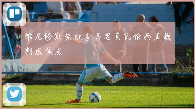 维尼修斯染红皇马客负瓦伦西亚裁判成焦点