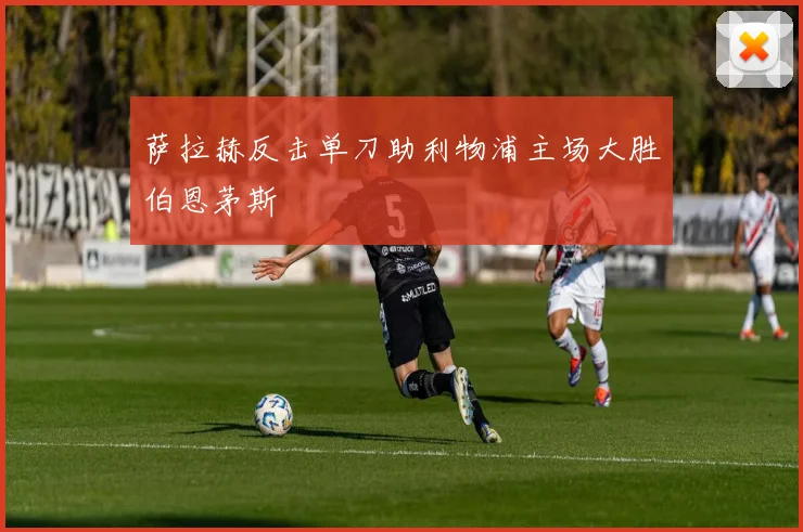 萨拉赫反击单刀助利物浦主场大胜伯恩茅斯