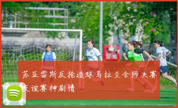 苏亚雷斯反抢造球乌拉圭会师决赛友谊赛神剧情