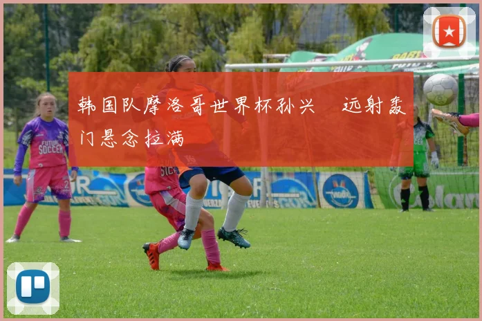 韩国队摩洛哥世界杯孙兴慜远射轰门悬念拉满