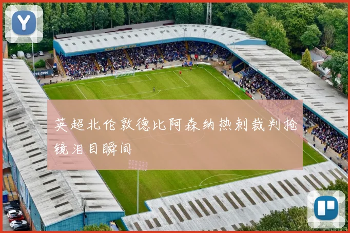 英超北伦敦德比阿森纳热刺裁判抢镜泪目瞬间