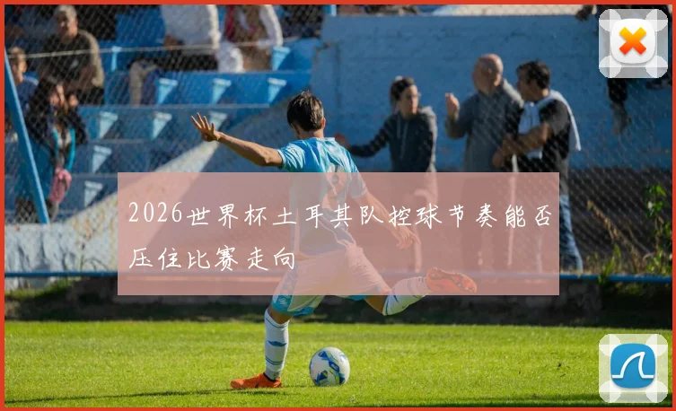 2026世界杯土耳其队控球节奏能否压住比赛走向