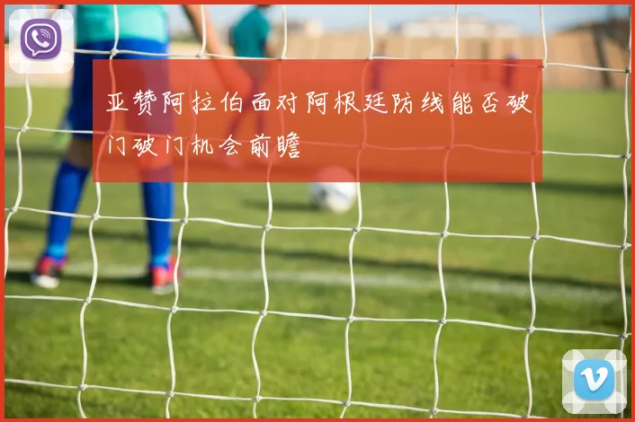 亚赞阿拉伯面对阿根廷防线能否破门破门机会前瞻