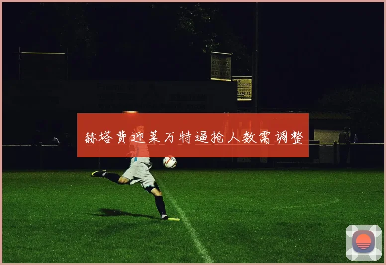 赫塔费迎莱万特逼抢人数需调整