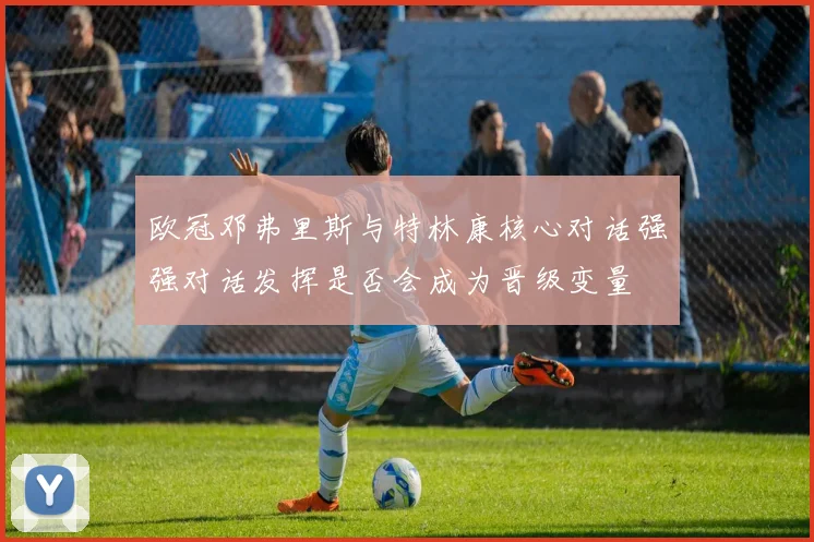 欧冠邓弗里斯与特林康核心对话强强对话发挥是否会成为晋级变量