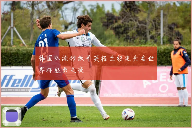 韩国队读秒扳平英格兰锁定头名世界杯经典之夜