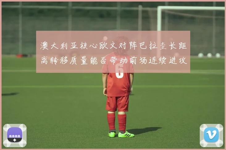 澳大利亚核心欧文对阵巴拉圭长距离转移质量能否带动前场连续进攻