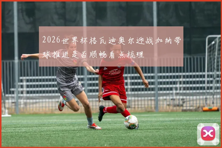 2026世界杯格瓦迪奥尔迎战加纳带球推进是否顺畅看点梳理