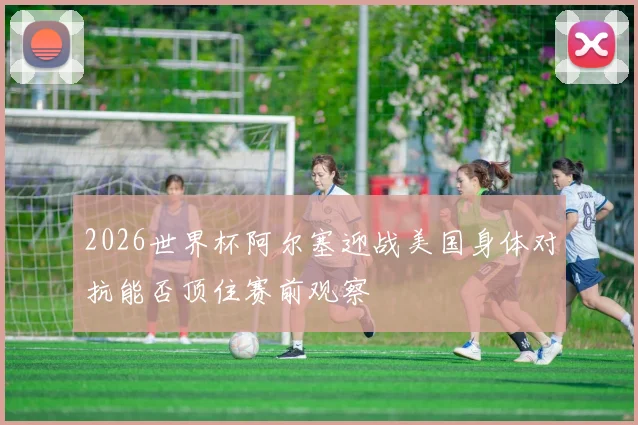 2026世界杯阿尔塞迎战美国身体对抗能否顶住赛前观察