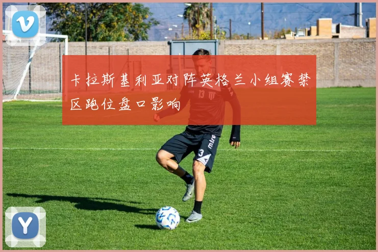 卡拉斯基利亚对阵英格兰小组赛禁区跑位盘口影响