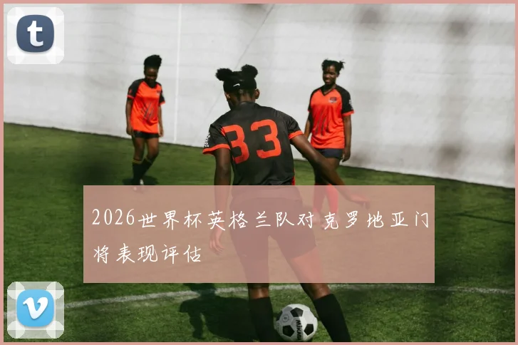 2026世界杯英格兰队对克罗地亚门将表现评估