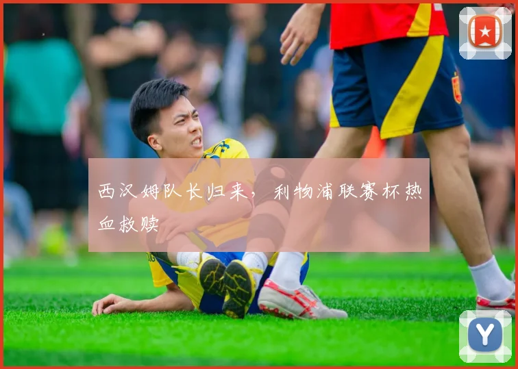 西汉姆队长归来,利物浦联赛杯热血救赎