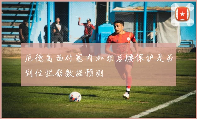 厄德高面对塞内加尔后腰保护是否到位拦截数据预测