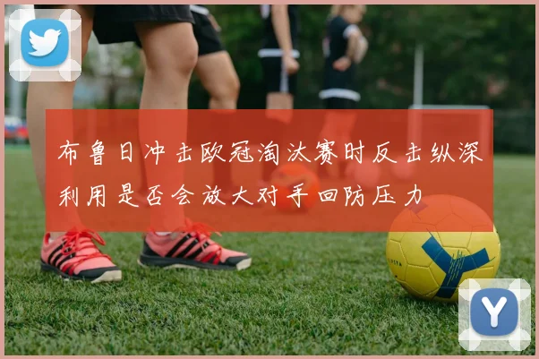 布鲁日冲击欧冠淘汰赛时反击纵深利用是否会放大对手回防压力
