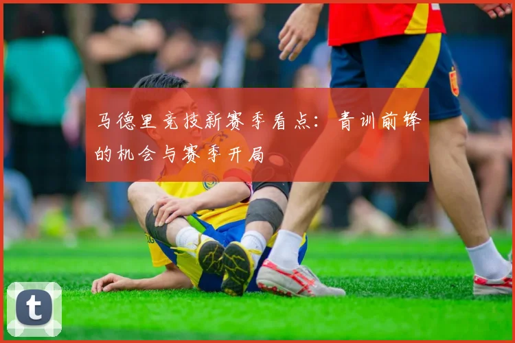 马德里竞技新赛季看点:青训前锋的机会与赛季开局