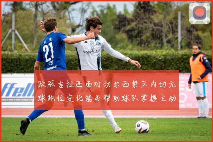 欧冠吉拉西面对切尔西禁区内的无球跑位变化能否帮助球队掌握主动