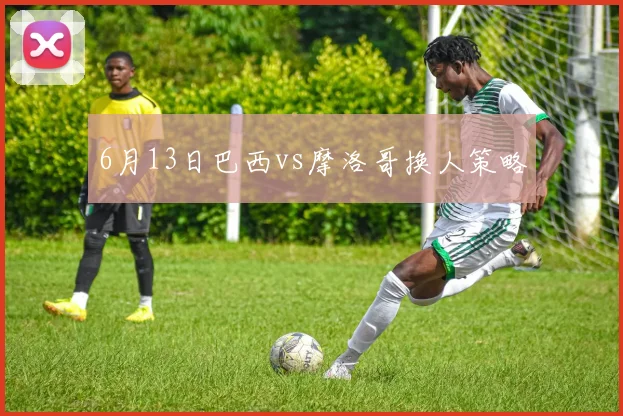 6月13日巴西vs摩洛哥换人策略