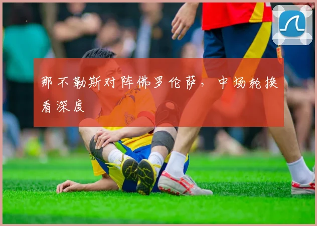 那不勒斯对阵佛罗伦萨，中场轮换看深度