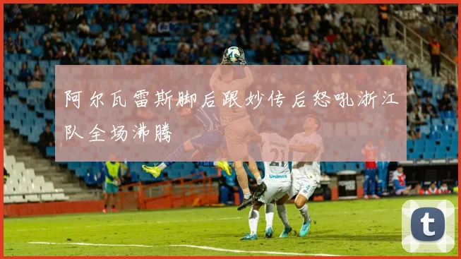 阿尔瓦雷斯脚后跟妙传后怒吼浙江队全场沸腾